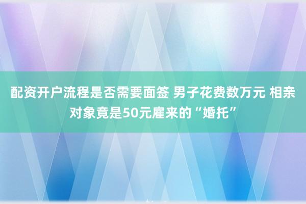配资开户流程是否需要面签 男子花费数万元 相亲对象竟是50元雇来的“婚托”