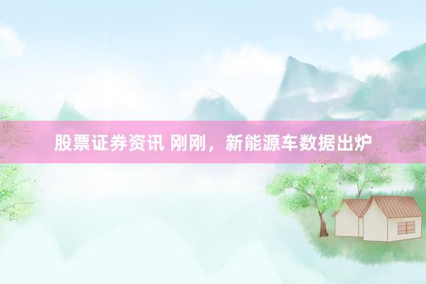 股票证券资讯 刚刚，新能源车数据出炉