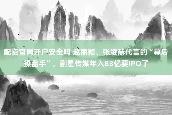 配资官网开户安全吗 赵丽颖、张凌赫代言的“幕后操盘手”，剧星传媒年入83亿要IPO了