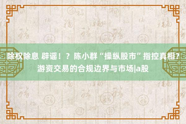 除权除息 辟谣！？陈小群“操纵股市”指控真相？游资交易的合规边界与市场|a股