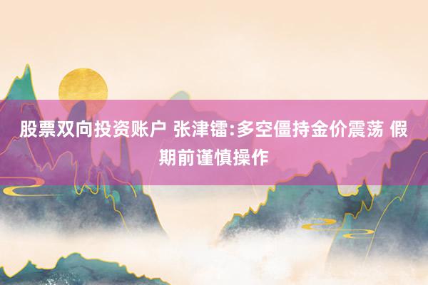 股票双向投资账户 张津镭:多空僵持金价震荡 假期前谨慎操作