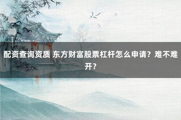 配资查询资质 东方财富股票杠杆怎么申请？难不难开？