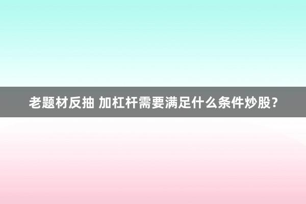 老题材反抽 加杠杆需要满足什么条件炒股？