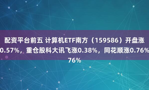 配资平台前五 计算机ETF南方（159586）开盘涨0.57%，重仓股科大讯飞涨0.38%，同花顺涨0.76%