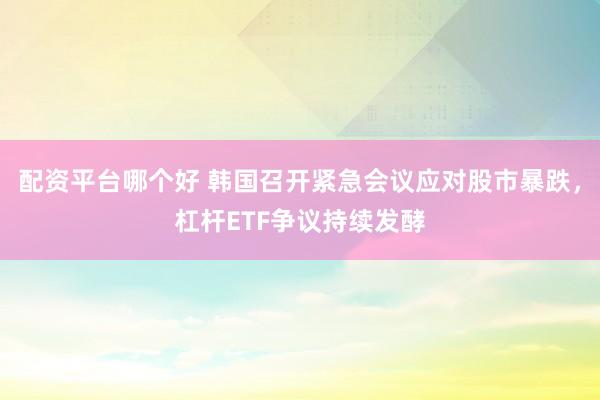 配资平台哪个好 韩国召开紧急会议应对股市暴跌，杠杆ETF争议持续发酵