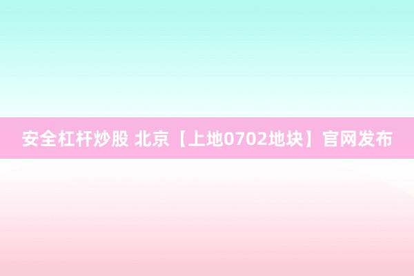 安全杠杆炒股 北京【上地0702地块】官网发布