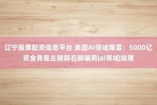 辽宁股票配资信息平台 美国AI领域爆雷：5000亿资金竟是左脚踩右脚骗局|ai领域|埃隆