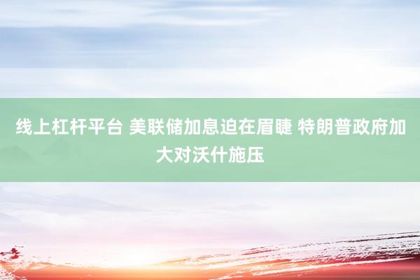 线上杠杆平台 美联储加息迫在眉睫 特朗普政府加大对沃什施压