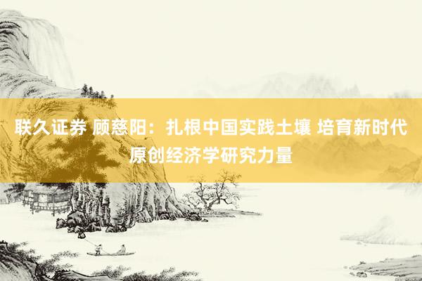 联久证券 顾慈阳：扎根中国实践土壤 培育新时代原创经济学研究力量