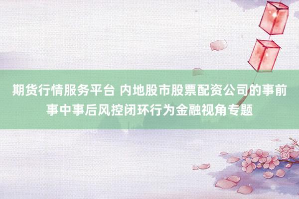 期货行情服务平台 内地股市股票配资公司的事前事中事后风控闭环行为金融视角专题