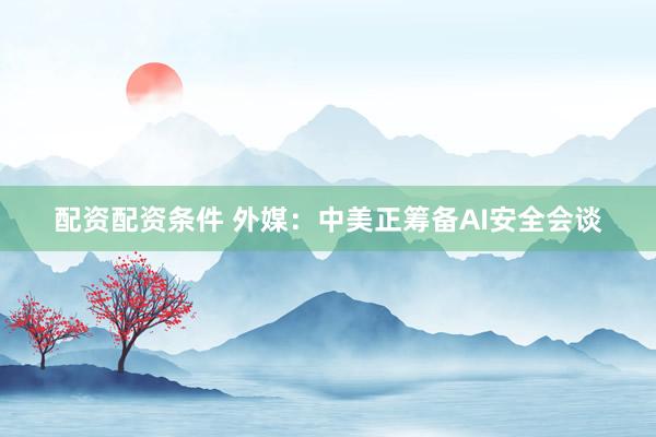 配资配资条件 外媒：中美正筹备AI安全会谈