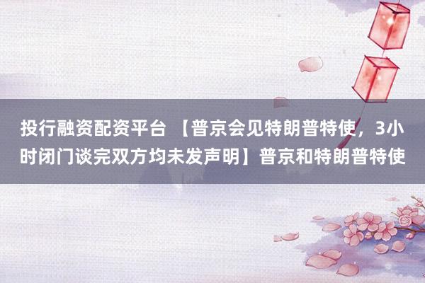 投行融资配资平台 【普京会见特朗普特使，3小时闭门谈完双方均未发声明】普京和特朗普特使
