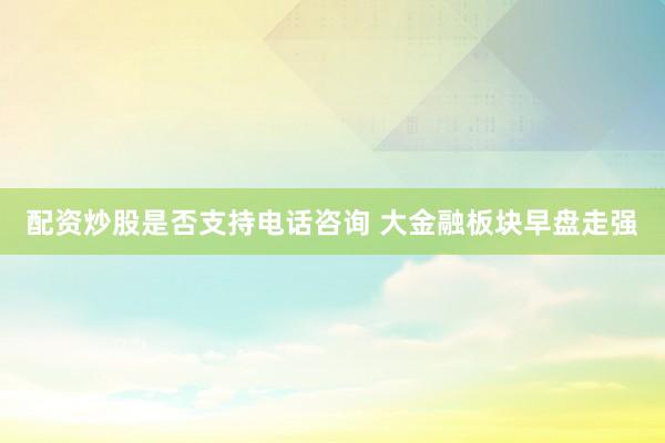 配资炒股是否支持电话咨询 大金融板块早盘走强