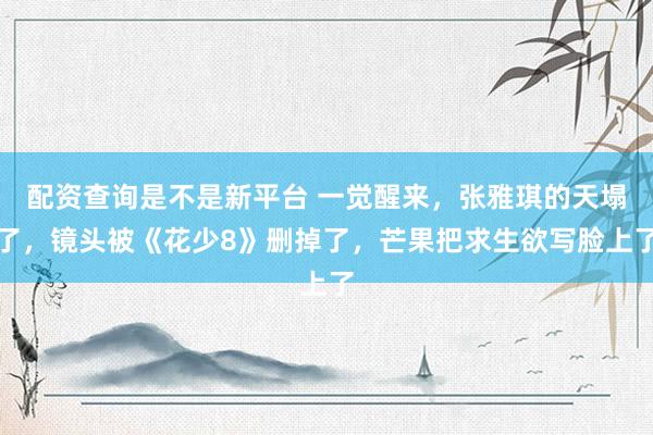 配资查询是不是新平台 一觉醒来，张雅琪的天塌了，镜头被《花少8》删掉了，芒果把求生欲写脸上了
