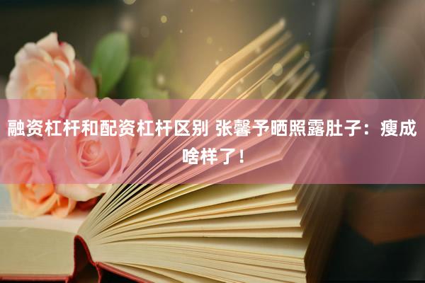 融资杠杆和配资杠杆区别 张馨予晒照露肚子：瘦成啥样了！