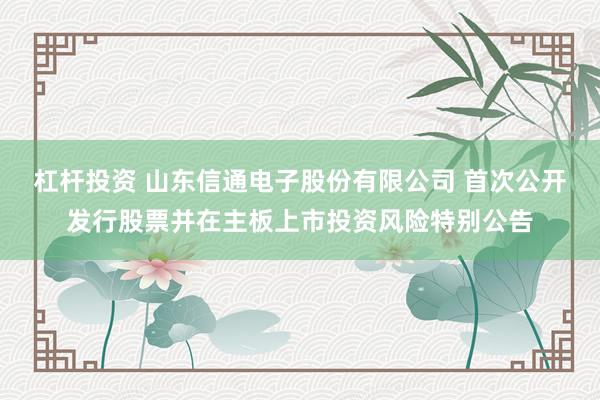 杠杆投资 山东信通电子股份有限公司 首次公开发行股票并在主板上市投资风险特别公告