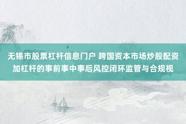无锡市股票杠杆信息门户 跨国资本市场炒股配资加杠杆的事前事中事后风控闭环监管与合规视