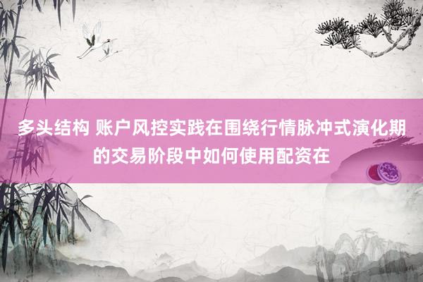 多头结构 账户风控实践在围绕行情脉冲式演化期的交易阶段中如何使用配资在