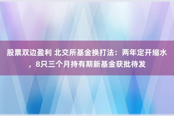 股票双边盈利 北交所基金换打法：两年定开缩水，8只三个月持有期新基金获批待发