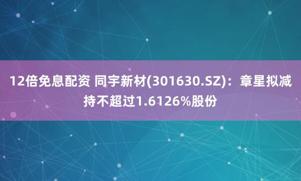 12倍免息配资 同宇新材(301630.SZ)：章星拟减持不超过1.6126%股份