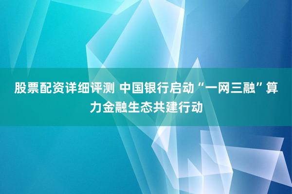 股票配资详细评测 中国银行启动“一网三融”算力金融生态共建行动