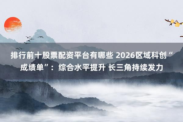 排行前十股票配资平台有哪些 2026区域科创“成绩单”：综合水平提升 长三角持续发力