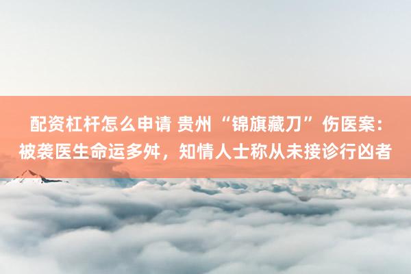 配资杠杆怎么申请 贵州 “锦旗藏刀” 伤医案：被袭医生命运多舛，知情人士称从未接诊行凶者