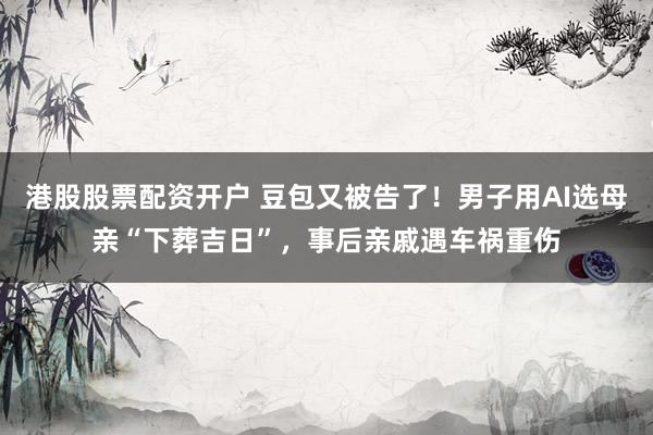 港股股票配资开户 豆包又被告了！男子用AI选母亲“下葬吉日”，事后亲戚遇车祸重伤