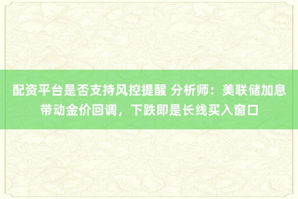 配资平台是否支持风控提醒 分析师：美联储加息带动金价回调，下跌即是长线买入窗口