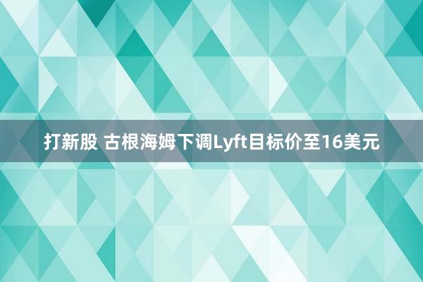 打新股 古根海姆下调Lyft目标价至16美元
