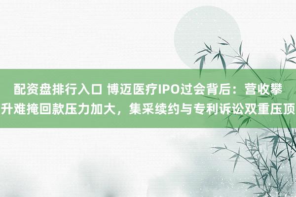 配资盘排行入口 博迈医疗IPO过会背后：营收攀升难掩回款压力加大，集采续约与专利诉讼双重压顶
