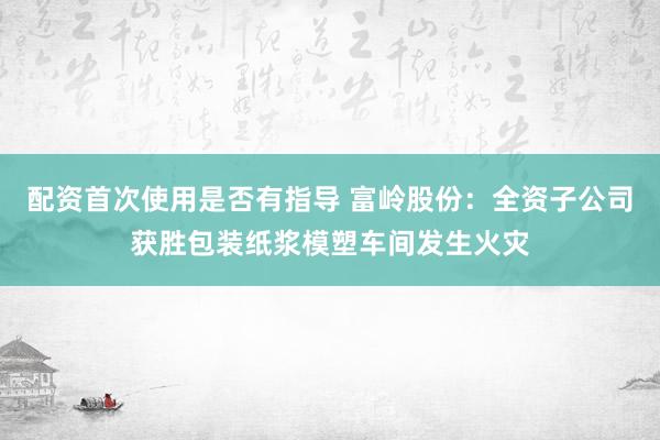 配资首次使用是否有指导 富岭股份：全资子公司获胜包装纸浆模塑车间发生火灾