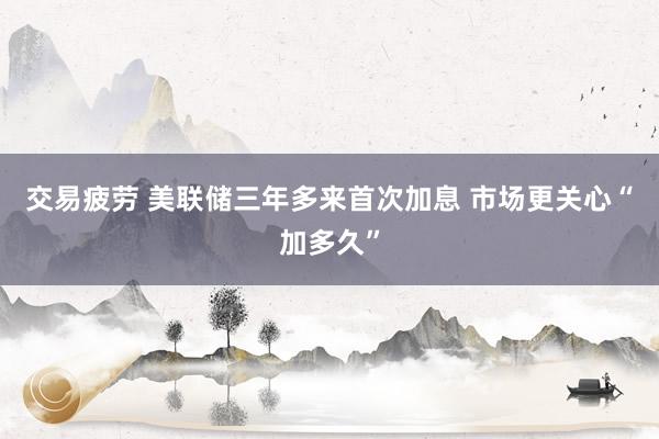 交易疲劳 美联储三年多来首次加息 市场更关心“加多久”