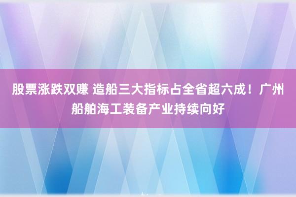 股票涨跌双赚 造船三大指标占全省超六成！广州船舶海工装备产业持续向好