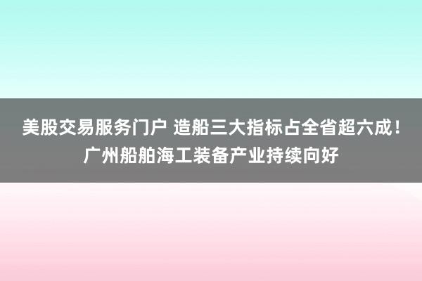 美股交易服务门户 造船三大指标占全省超六成！广州船舶海工装备产业持续向好