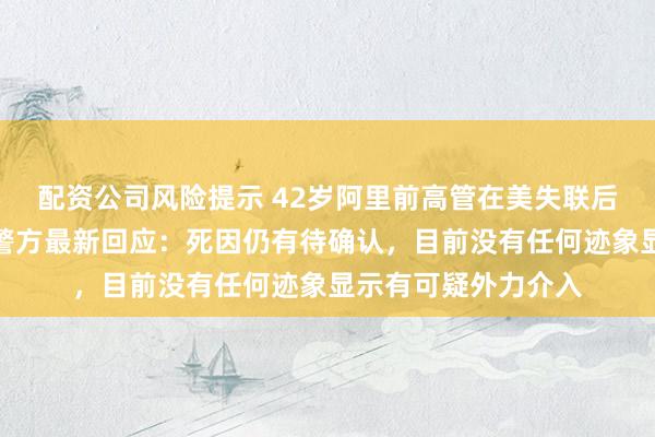 配资公司风险提示 42岁阿里前高管在美失联后被发现死于车内，警方最新回应：死因仍有待确认，目前没有任何迹象显示有可疑外力介入