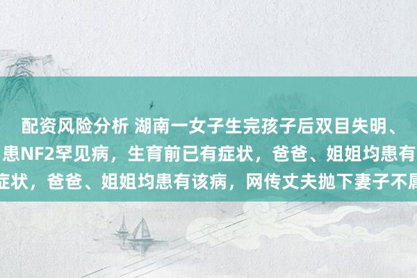 配资风险分析 湖南一女子生完孩子后双目失明、双耳失聪，家属发声：患NF2罕见病，生育前已有症状，爸爸、姐姐均患有该病，网传丈夫抛下妻子不属实