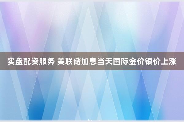 实盘配资服务 美联储加息当天国际金价银价上涨