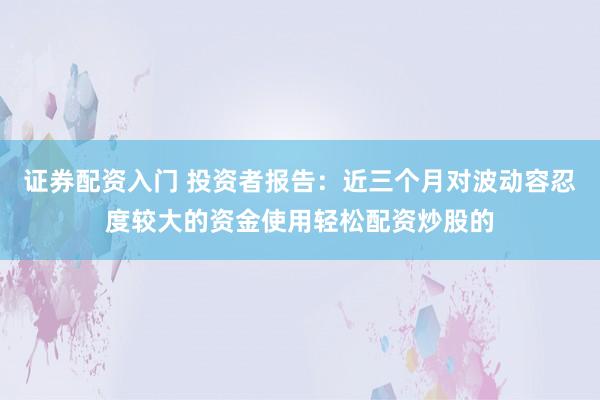 证券配资入门 投资者报告：近三个月对波动容忍度较大的资金使用轻松配资炒股的