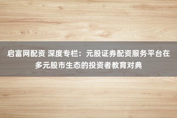 启富网配资 深度专栏：元股证券配资服务平台在多元股市生态的投资者教育对典