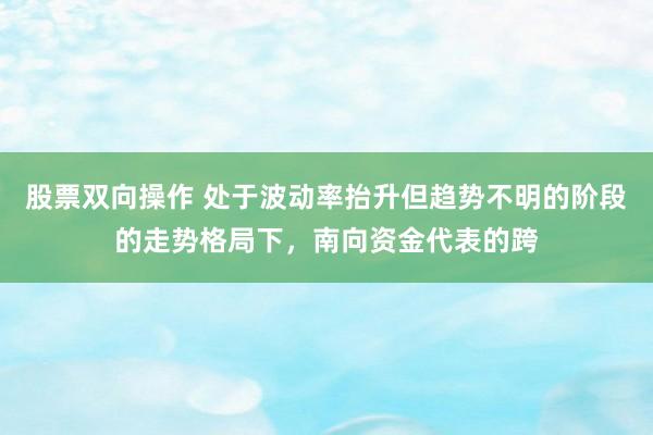 股票双向操作 处于波动率抬升但趋势不明的阶段的走势格局下，南向资金代表的跨
