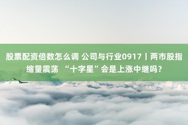 股票配资倍数怎么调 公司与行业0917丨两市股指缩量震荡  “十字星”会是上涨中继吗？