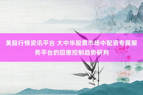 美股行情资讯平台 大中华股票市场中配资专属服务平台的回撤控制趋势研判