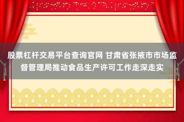 股票杠杆交易平台查询官网 甘肃省张掖市市场监督管理局推动食品生产许可工作走深走实