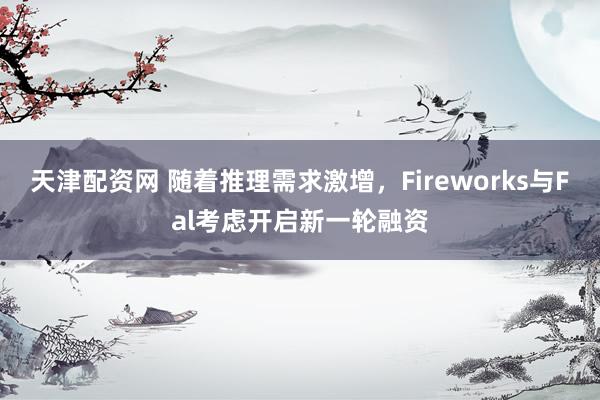 天津配资网 随着推理需求激增，Fireworks与Fal考虑开启新一轮融资