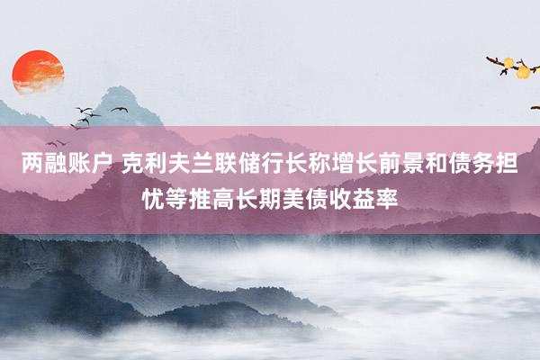 两融账户 克利夫兰联储行长称增长前景和债务担忧等推高长期美债收益率