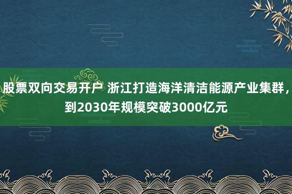 股票双向交易开户 浙江打造海洋清洁能源产业集群，到2030年规模突破3000亿元