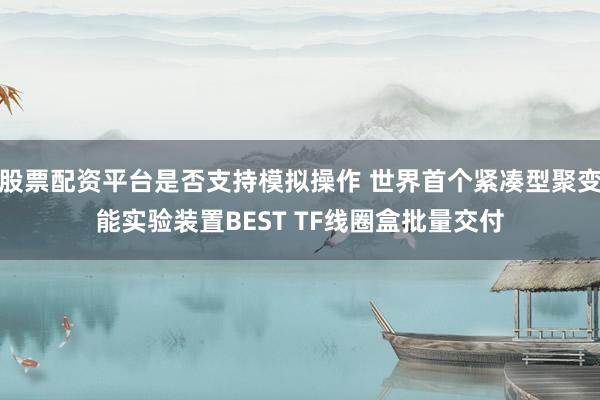 股票配资平台是否支持模拟操作 世界首个紧凑型聚变能实验装置BEST TF线圈盒批量交付