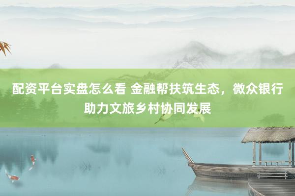 配资平台实盘怎么看 金融帮扶筑生态，微众银行助力文旅乡村协同发展