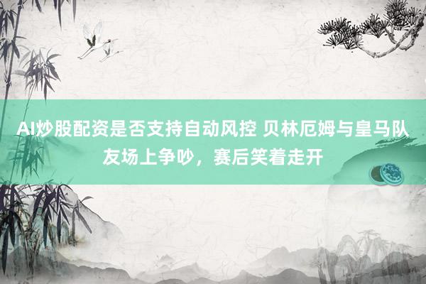 AI炒股配资是否支持自动风控 贝林厄姆与皇马队友场上争吵，赛后笑着走开